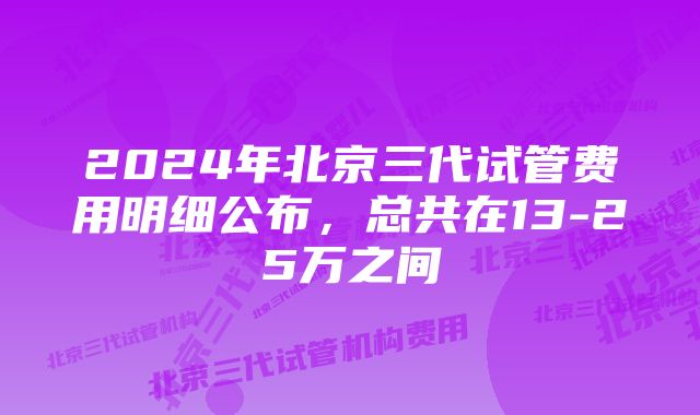 2024年北京三代试管费用明细公布,总共在13-25万之间