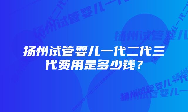 扬州试管婴儿一代二代三代费用是多少钱?