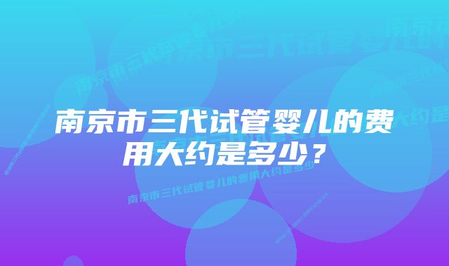 南京市三代试管婴儿的费用大约是多少?