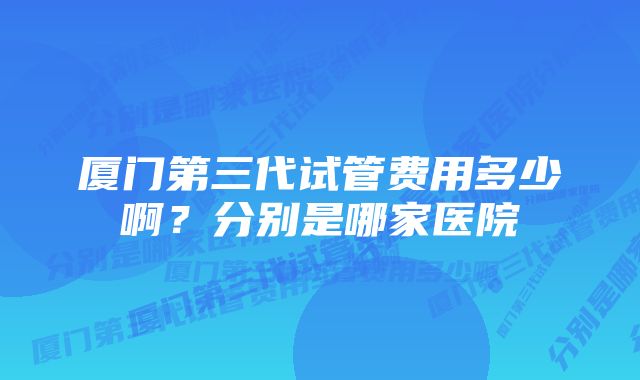 厦门第三代试管费用多少啊?分别是哪家医院