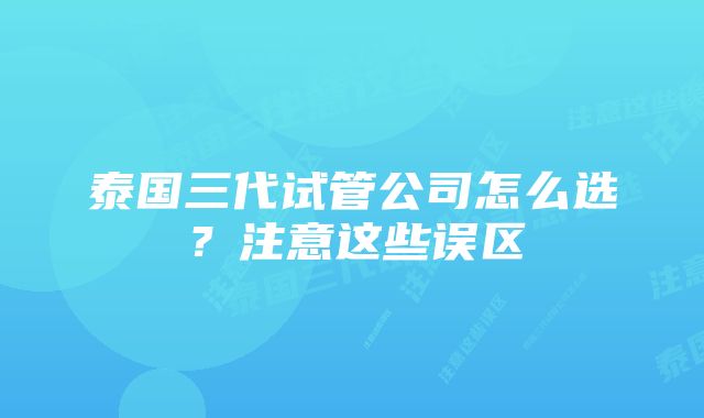 泰国三代试管公司怎么选?注意这些误区