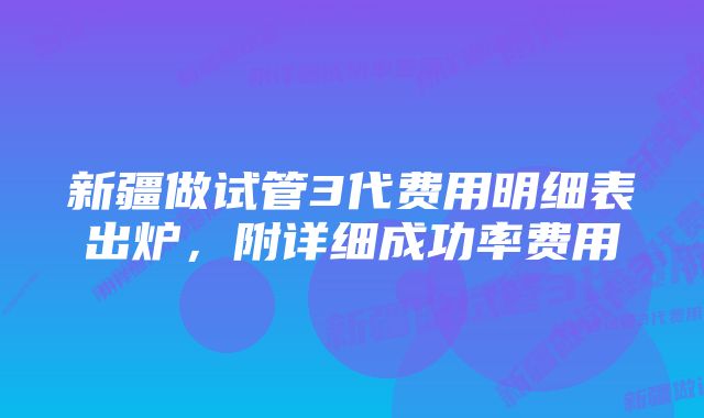 新疆做试管3代费用明细表出炉,附详细成功率费用
