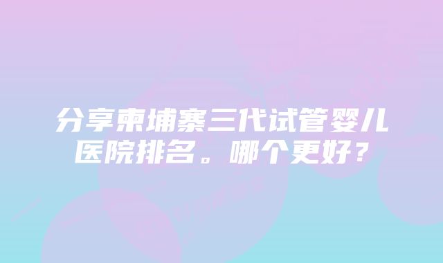 分享柬埔寨三代试管婴儿医院排名。哪个更好?