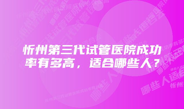 忻州第三代试管医院成功率有多高,适合哪些人?