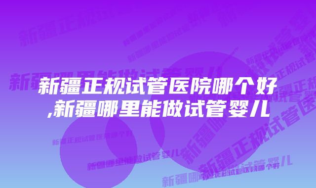 新疆正规试管医院哪个好,新疆哪里能做试管婴儿