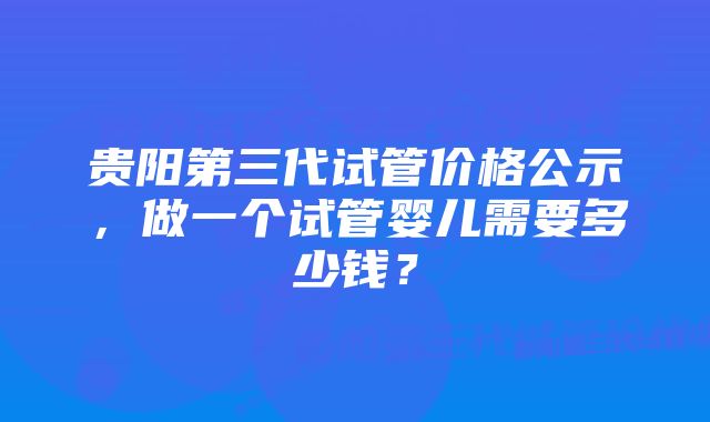 贵阳第三代试管价格公示,做一个试管婴儿需要多少钱?