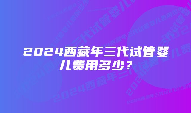 2024西藏年三代试管婴儿费用多少?