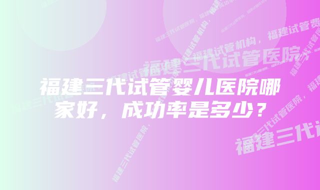 福建三代试管婴儿医院哪家好,成功率是多少?