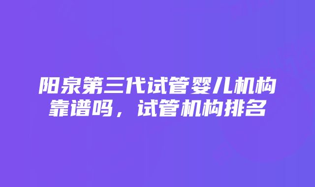 阳泉第三代试管婴儿机构靠谱吗,试管机构排名
