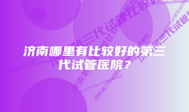 济南哪里有比较好的第三代试管医院?