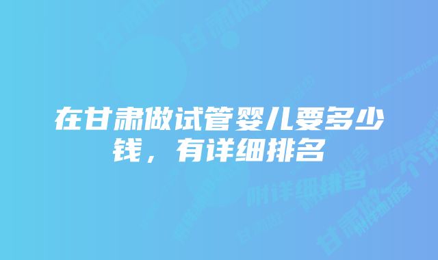 在甘肃做试管婴儿要多少钱,有详细排名