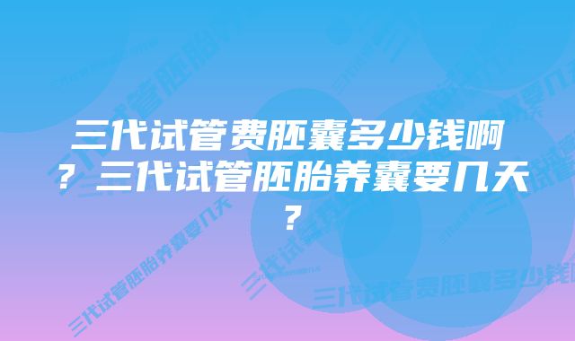 三代试管费胚囊多少钱啊?三代试管胚胎养囊要几天?