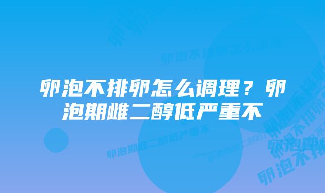 卵泡不排卵怎么调理?卵泡期雌二醇低严重不