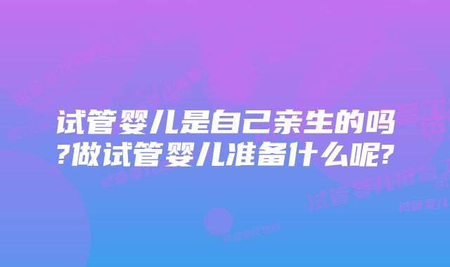 试管婴儿是自己亲生的吗?做试管婴儿准备什么呢?
