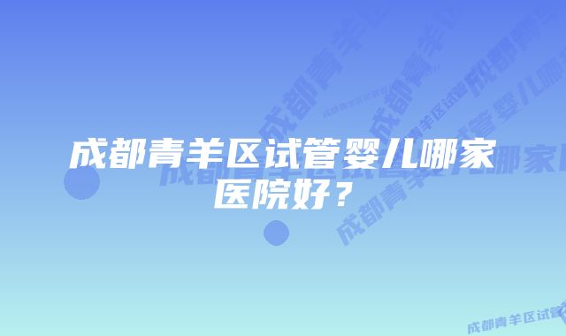 成都青羊区试管婴儿哪家医院好?