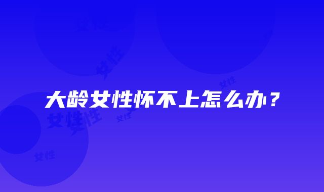 大龄女性怀不上怎么办?
