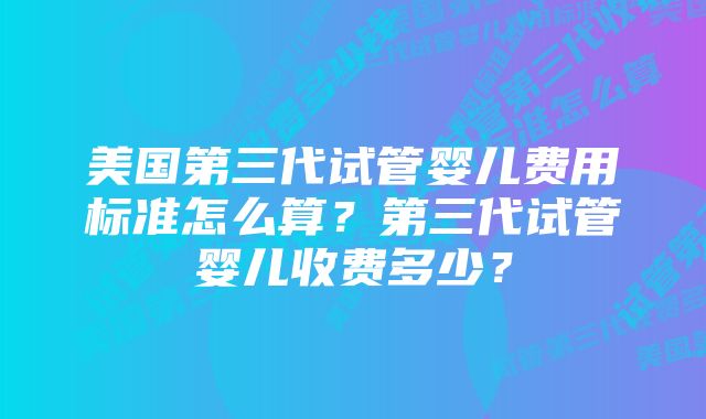 美国第三代试管婴儿费用标准怎么算？第三代试管婴儿收费多少？