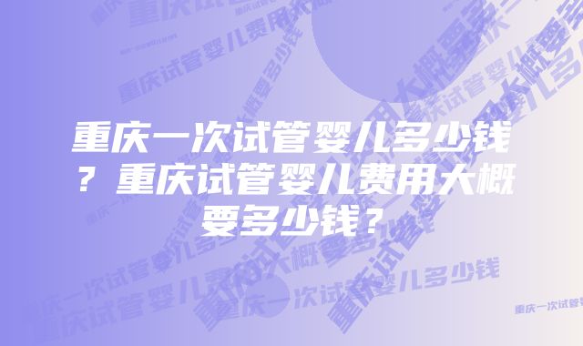 重庆一次试管婴儿多少钱?重庆试管婴儿费用大概要多少钱?