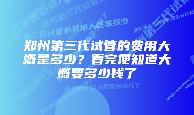 郑州第三代试管的费用大概是多少?看完便知道大概要多少钱了