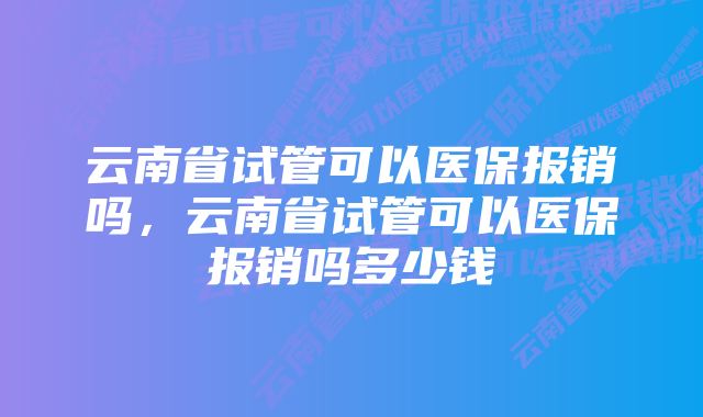 云南省试管可以医保报销吗,云南省试管可以医保报销吗多少钱