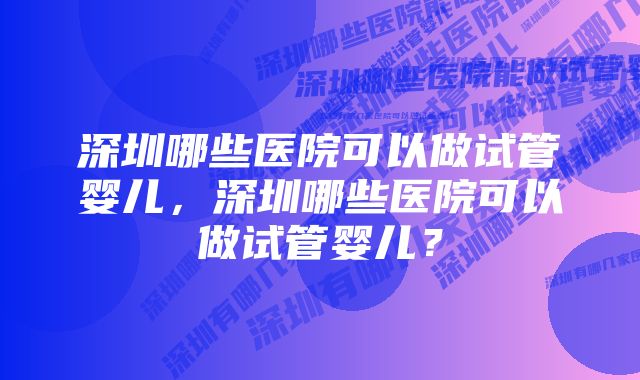 深圳哪些医院可以做试管婴儿,深圳哪些医院可以做试管婴儿?