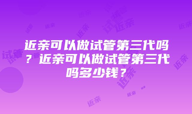 近亲可以做试管第三代吗？近亲可以做试管第三代吗多少钱？