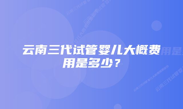 云南三代试管婴儿大概费用是多少?