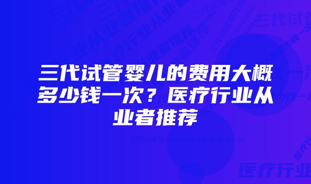三代试管婴儿的费用大概多少钱一次?医疗行业从业者推荐