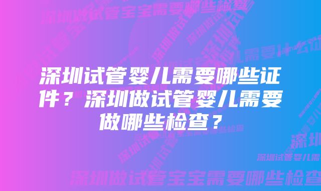 深圳试管婴儿需要哪些证件?深圳做试管婴儿需要做哪些检查?