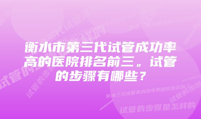 衡水市第三代试管成功率高的医院排名前三。试管的步骤有哪些?
