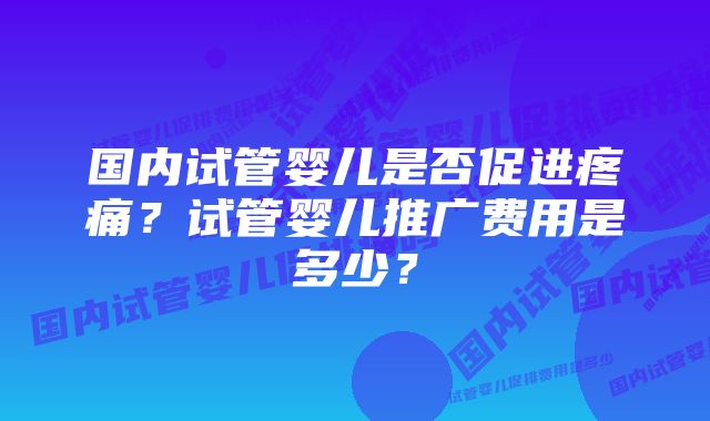国内试管婴儿是否促进疼痛?试管婴儿推广费用是多少?