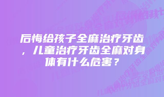 后悔给孩子全麻治疗牙齿,儿童治疗牙齿全麻对身体有什么危害?