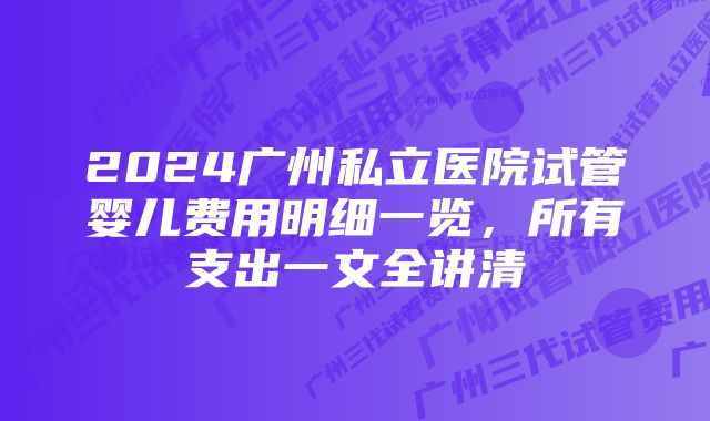 2024广州私立医院试管婴儿费用明细一览,所有支出一文全讲清