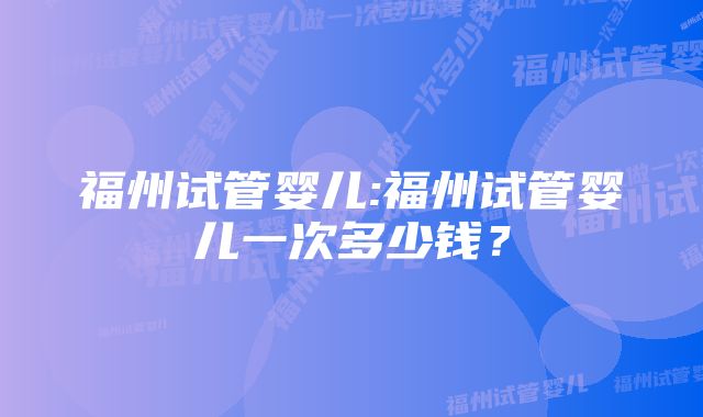 福州试管婴儿:福州试管婴儿一次多少钱?