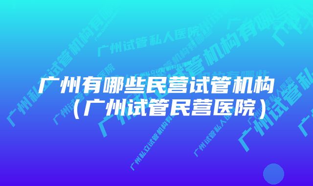 广州有哪些民营试管机构(广州试管民营医院)