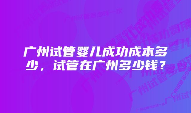 广州试管婴儿成功成本多少,试管在广州多少钱?