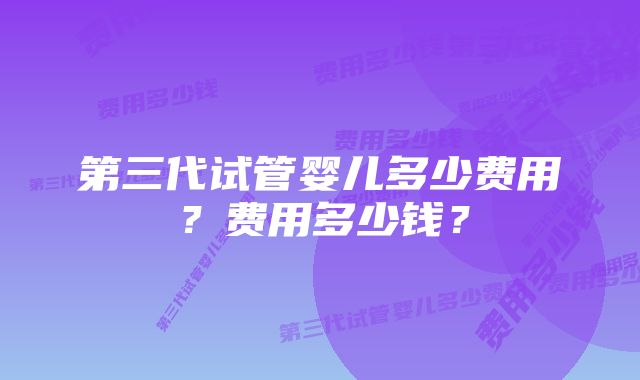 第三代试管婴儿多少费用?费用多少钱?