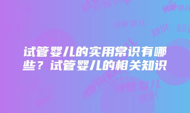 试管婴儿的实用常识有哪些?试管婴儿的相关知识