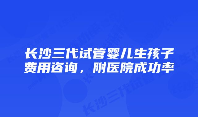 长沙三代试管婴儿生孩子费用咨询,附医院成功率