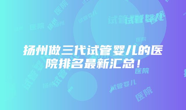 扬州做三代试管婴儿的医院排名最新汇总!