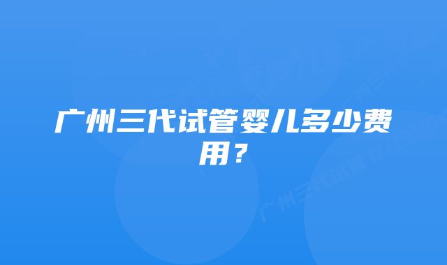 广州三代试管婴儿多少费用?