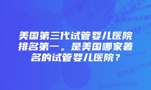 美国第三代试管婴儿医院排名第一。是美国哪家著名的试管婴儿医院?