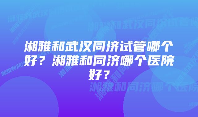 湘雅和武汉同济试管哪个好?湘雅和同济哪个医院好?