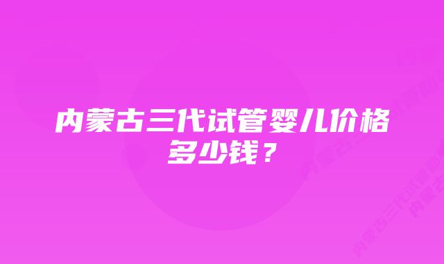 内蒙古三代试管婴儿价格多少钱?