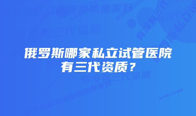 俄罗斯哪家私立试管医院有三代资质?