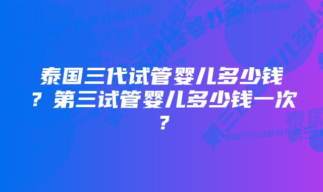 泰国三代试管婴儿多少钱?第三试管婴儿多少钱一次?