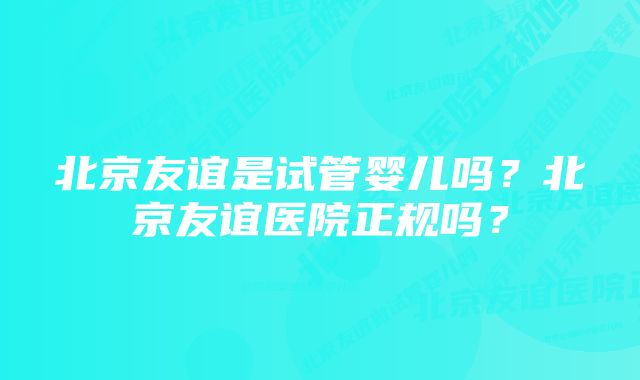北京友谊是试管婴儿吗?北京友谊医院正规吗?