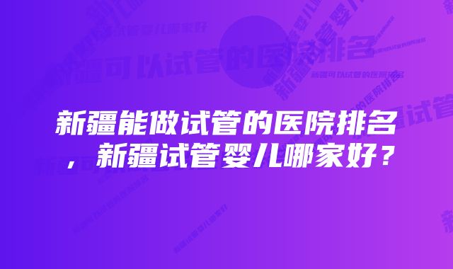 新疆能做试管的医院排名,新疆试管婴儿哪家好?