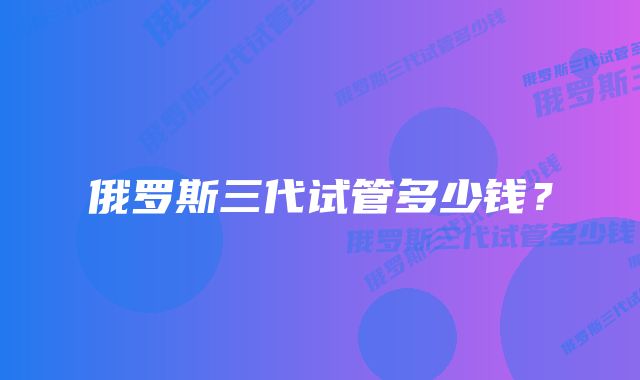 俄罗斯三代试管多少钱?