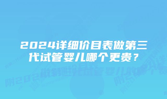 2024详细价目表做第三代试管婴儿哪个更贵?